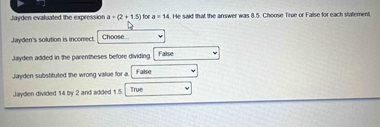 Jayden evaluated the expression a/ (2+1.5) for a=14. He said that the answer was 8.5. Choose True or False for each statement.
Jayden's solution is incorrect. Choose...
Jayden added in the parentheses before dividing. False
Jayden substituted the wrong value for a. False
Jayden divided 14 by 2 and added 1.5. True