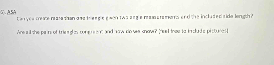 6). ASA 
Can you create more than one triangle given two angle measurements and the included side length? 
Are all the pairs of triangles congruent and how do we know? (feel free to include pictures)