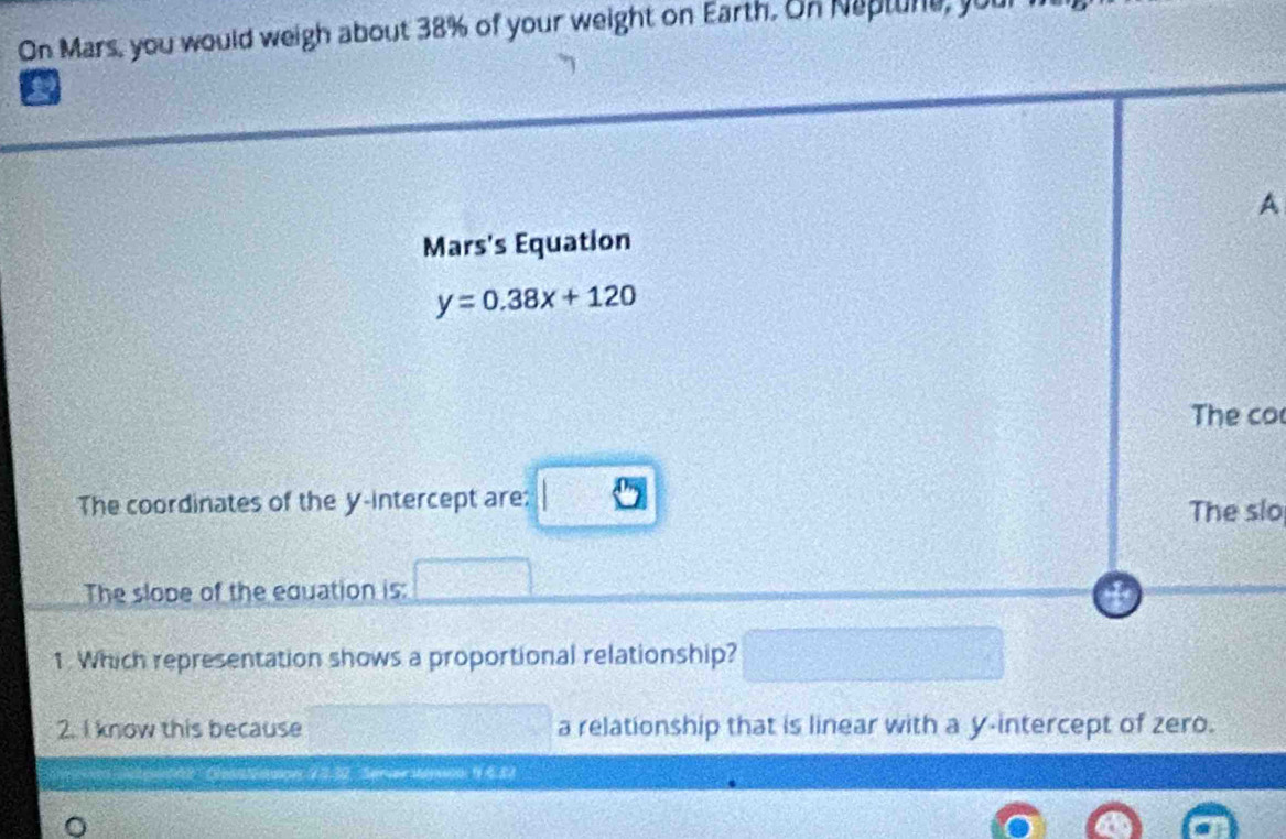 On Mars, you would weigh about 38% of your weight on Earth. On Naptune, your 
a 
A 
Mars's Equation
y=0.38x+120
The co 
The coordinates of the y-intercept are: The slo 
The slope of the equation is: 
1 Which representation shows a proportional relationship? 
2. I know this because a relationship that is linear with a y-intercept of zero.
12.32 Sprver Sesoo: 9 6.82
。