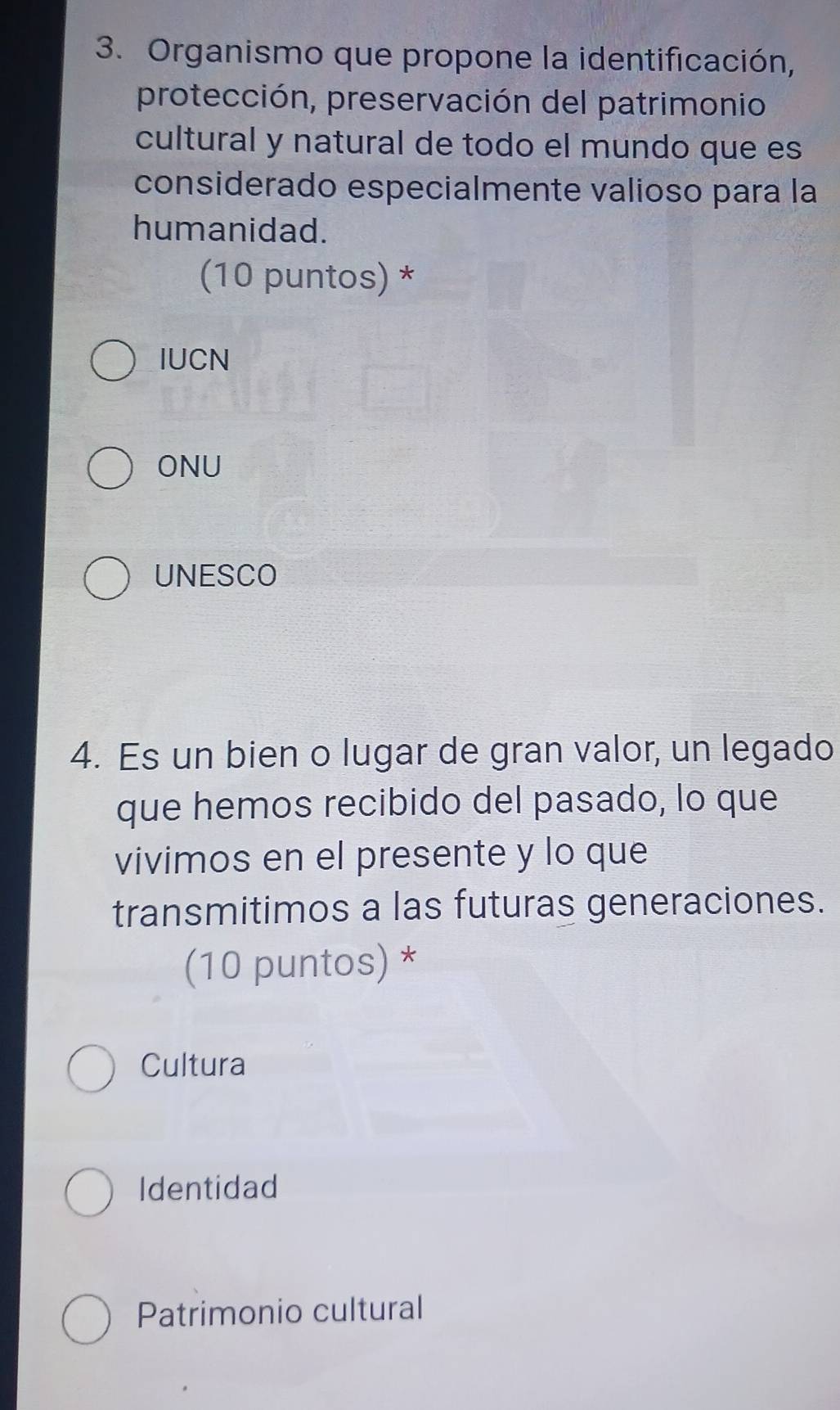 Organismo que propone la identificación,
protección, preservación del patrimonio
cultural y natural de todo el mundo que es
considerado especialmente valioso para la
humanidad.
(10 puntos) *
IUCN
ONU
UNESCO
4. Es un bien o lugar de gran valor, un legado
que hemos recibido del pasado, lo que
vivimos en el presente y lo que
transmitimos a las futuras generaciones.
(10 puntos) *
Cultura
Identidad
Patrimonio cultural