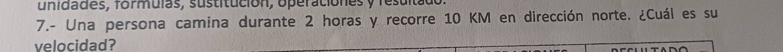 unidades, formulas, sustitución, operaciónes y resuitado. 
7.- Una persona camina durante 2 horas y recorre 10 KM en dirección norte. ¿Cuál es su 
velocidad?