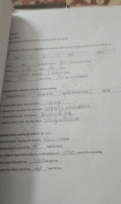 ._ 
_cah s_ 
, ” 
_ 
_ 
hhatd _ _ wke a s e 
omplete each centence with the correct etng. 
driving all day - w 
1. Sarah looks upset. Has she been 
_ 
t Apman has sore feet. She has her 
_ 
. The ground is wet. It has been 
_ 
Maliha's face is red. She has b_ 
_ 
mplete these sentences with for or since . 
Bilal has been reading the comics _7 o'clock 
Ve have been practicing _half an hour. 
he children have been playing in the playroom . _early this morning. 
has been thundering _we got up . 
man has been working _ two hours.