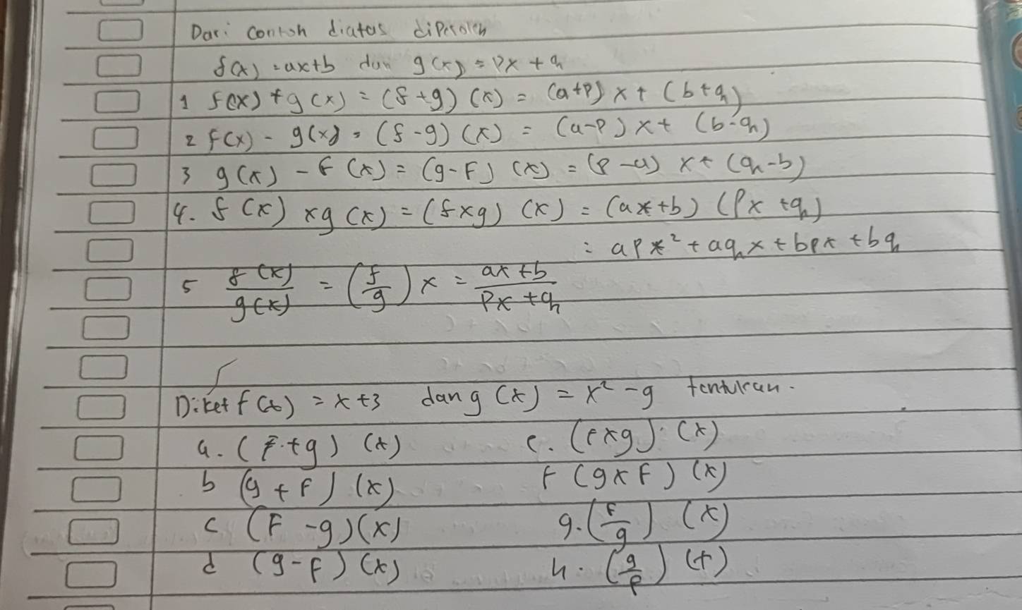 Dar: contoh diatas diPcrolch
f(x)=ax+b doy g(x)=px+q
1 f(x)+g(x)=(f+g)(x)=(a+p)x+(b+q)
2 f(x)-g(x),(f-g)(x)=(u-p)x+(b-q)
3 g(x)-f(x)=(g-f)(x)=(p-a)x+(q-b)
4. f(x)* g(x)=(f* g)(x)=(ax+b)(px+q)
=apx^2+aqx+bpx+bq
5  f(x)/g(x) =( f/g )x= (ax+b)/px+q 
D:ket f(x)=x+3 dan g(x)=x^2-9 tenturan.
G. (f· tg)(x)
C. (f* g)· (x)
b (y+f)(x)
f (g* f)(x)
C (F-g)(x)
9. ( f/g )(x)
d (g-f)(x)
h. ( g/p )(t)