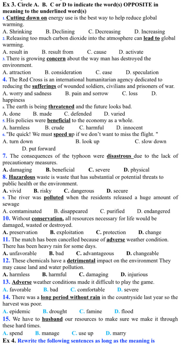 Ex 3. Circle A. B. C or D to indicate the word(s) OPPOSITE in
meaning to the underlined word(s)
1. Cutting down on energy use is the best way to help reduce global
warming.
A. Shrinking B. Declining C. Decreasing D. Increasing
2. Releasing too much carbon dioxide into the atmosphere can lead to global
warming.
A. result in B. result from C. cause D. activate
3. There is growing concern about the way man has destroyed the
environment.
A. attraction B. consideration C. ease D. speculation
4. The Red Cross is an international humanitarian agency dedicated to
reducing the sufferings of wounded soldiers, civilians and prisoners of war.
A. worry and sadness B. pain and sorrow C. loss D.
happiness
a. The earth is being threatened and the future looks bad.
A. done B. made C. defended D. varied
s. His policies were beneficial to the economy as a whole.
A. harmless B. crude C. harmful D. innocent
6. "Be quick! We must speed up if we don’t want to miss the flight. "
A. turn down B. look up C. slow down
D. put forward
7. The consequences of the typhoon were disastrous due to the lack of
precautionary measures.
A. damaging B. beneficial C. severe D. physical
8. Hazardous waste is waste that has substantial or potential threats to
public health or the environment.
A. vivid B. risky C. dangerous D. secure
9. The river was polluted when the residents released a huge amount of
sewage
A. comtaminated B. disappeared C. purified D. endangered
10. Without conservation, all resources necessary for life would be
damaged, wasted or destroyed.
A. preservation B. exploitation C. protection D. change
11. The match has been cancelled because of adverse weather condition.
There has been heavy rain for some days.
A. unfavorable B. bad C. advantageous D. changeable
12. These chemicals have a detrimental impact on the environment They
may cause land and water pollution.
A. harmless B. harmful C. damaging D. injurious
13. Adverse weather conditions made it difficult to play the game.
A. favorable B. bad C. comfortable D. severe
14. There was a long period without rain in the countryside last year so the
harvest was poor.
A. epidemic B. drought C. famine D. flood
15. We have to husband our resources to make sure we make it through
these hard times.
A. spend B. manage C. use up D. marry
Ex 4. Rewrite the following sentences as long as the meaning is