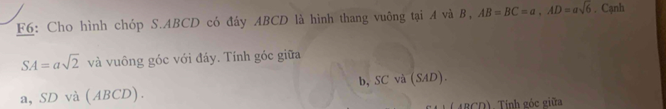 F6: Cho hình chóp S. ABCD có đáy ABCD là hình thang vuông tại A và B, AB=BC=a, AD=asqrt(6). Cạnh
SA=asqrt(2) và vuông góc với đáy. Tính góc giữa 
a, SD và (ABCD). b, SC và (SAD). 
( ABCD). Tính góc giữa