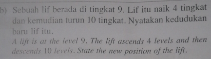 Sebuah lif berada di tingkat 9. Lif itu naik 4 tingkat 
dan kemudian turun 10 tingkat. Nyatakan kedudukan 
baru lif itu. 
A lift is at the level 9. The lift ascends 4 levels and then 
descends 10 levels. State the new position of the lift.