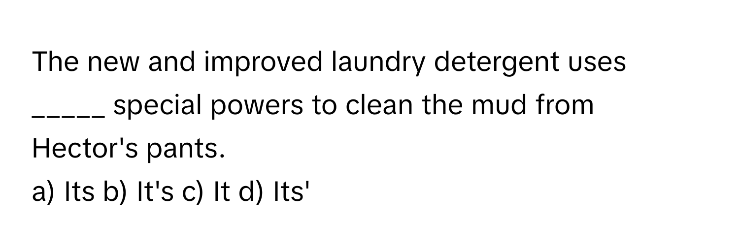 The new and improved laundry detergent uses _____ special powers to clean the mud from Hector's pants.

a) Its b) It's c) It d) Its'