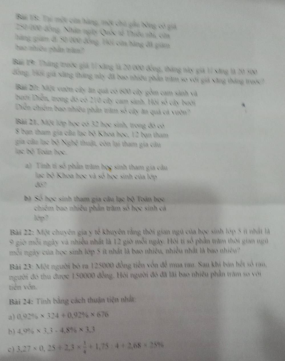 18: Tai một cứa hàng, một chủ gâu bóng c
* 000 đông, Nhân ngày Quốc tổ Thiêu nhi, ci
g giam đi Sử Qứu đồng, Hội cửa hàng đã gián
hiê  n nhân t am  
* 19: Tháng trước giá 1í sáng là 20 ( 6   than
đông. Hơi gia xãng tháng này đã bao nhiớ phần trăm so với giả Săng tháng  
Bài Bột Một xườn cây ăn quá ci  cy góm cam sảnh v à
Dưới Diễn, trong đó có 210 cây cam sảnh. Hỏi số cây bưới
Diễn chiếm bao nhiều phần trăm số cây ân quả cá vườn?
Bài 21. Một lớp học có 32 học sinh, trong đó có
8 bạn tham gia câu lạc bộ Khoa học, 12 bạn tham
gia cầu nc bộ  thuật, còn lại tham gia câu
lac bộ Toán học.
a) Tính tỉ số phần trăm học sinh tham gia câu
Khoa học và số học sinh của lớp
do7
b) Số học sinh tham gia câu lạc bộ Toán học
chiêm bao nhiều phần trầm số học sinh cá
1ớp?
Bài 22: Một chuyên gia y tế khuyên rằng thời gian ngủ của học sinh lớp 5 ít nhất là
9 giờ mỗi ngày và nhiều nhất là 12 giờ mỗi ngày. Hội tí số phần trăm thời gian ngữ
mỗi ngày của học sinh lớp 5 ít nhất là bao nhiều, nhiều nhất là bao nhiềun'
Bài 23: Một người bộ ra 125000 đồng tiền vôn để mua rau. Sau khi bản hết số rau,
người đó thu được 150000 đồng. Hỏi người đó đã lãi bao nhiêu phần trăm so với
tiên vôn.
Bài 24: Tính bằng cách thuận tiện nhất
a) 0.92% * 324+0.92% * 676
b) 4,0% * 3,3-4,8% * 3,3
c) 3,27* 0,25+2,3*  1/4 +1,75 x=+1+1,75:4+2,68* 25^9