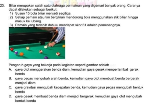 Biliar merupakan salah satu olahraga permainan yang digemari banyak orang. Caranya
dapat dilakukan sebaqai berikut:
1) Susun 15 bola biliar menjadi segitiga.
2) Setiap pemain atau tim bergiliran mendorong bola menggunakan stik biliar hingga
masuk ke lubang.
3) Pemain yang terlebih dahulu mendapat skor 61 adalah pemenangnya.
Pengaruh gaya yang bekerja pada kegiatan seperti gambar adalah __
A. gaya otot menggerakan benda diam, kemudian gaya gesek memperlambat gerak
benda
B. gaya pegas mengubah arah benda, kemudian gaya otot membuat benda bergerak
menjadi diam
C. gaya gravitasi mengubah kecepatan benda, kemudian gaya pegas mengubah bentuk
benda
D. gaya gesek membuat benda diam menjadi bergerak, kemudian gaya otot mengubah
bentuk benda