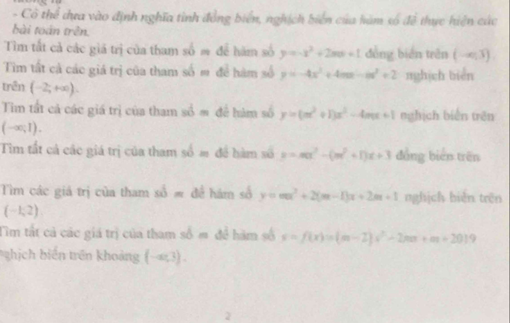 Cô thể dựa vào định nghĩa tình đồng biển, nghịch biển của hàm số đề thực hiện các 
bài toán trên. 
Tìm tất cả các giá trị của tham số m để hàm số y=-x^2+2mx+1 đồng biên trên (-∈fty ,3)
Tìm tất cả các giá trị của tham số m để hàm số y=-4x^3+4mx-m^2+2 nghịch biển 
trên (-2;+∈fty ). 
Tim tất cả các giá trị của tham số = để hàm số y=(m^2+1)x^2-4mx+1 nghịch biển trên
(-∈fty ,1). 
Tìm tất cả các giá trị của tham số m để hàm số z=π x^2 x^2+11x+3 đồng biến trên 
Tìm các giá trị của tham (x)= hám số y=ax^2+20 x+2m+1 nghịch biên trên
(-1,2). 
TIm tất cả các giá trị của tham s hàm số s=f(x)=(m-2)x^2-2mx+m+20)9
hịch biến trên khoảng (-a,3).