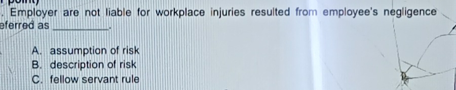 Employer are not liable for workplace injuries resulted from employee's negligence
eferred as_
、
A. assumption of risk
B. description of risk
C. fellow servant rule