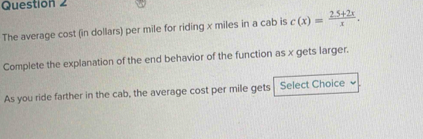 The average cost (in dollars) per mile for riding x miles in a cab is c(x)= (2.5+2x)/x . 
Complete the explanation of the end behavior of the function as x gets larger. 
As you ride farther in the cab, the average cost per mile gets Select Choice