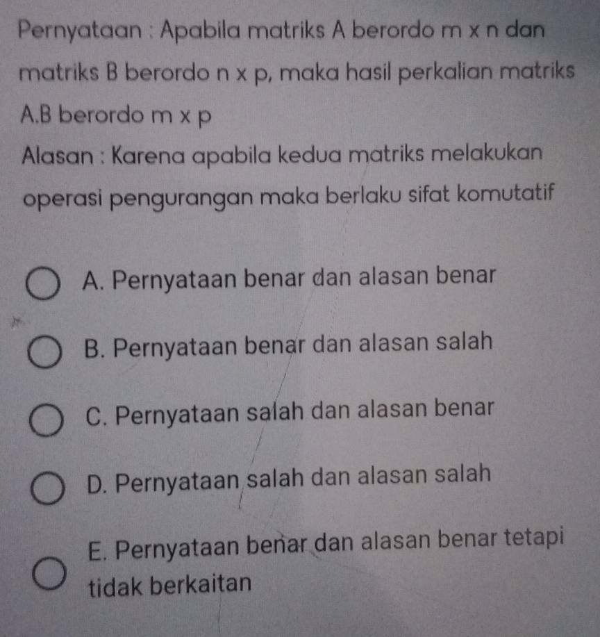 Pernyataan : Apabila matriks A berordo m x n dan
matriks B berordo n x p, maka hasil perkalian matriks
A. B berordo m x p
Alasan : Karena apabila kedua matriks melakukan
operasi pengurangan maka berlaku sifat komutatif
A. Pernyataan benar dan alasan benar
B. Pernyataan benar dan alasan salah
C. Pernyataan salah dan alasan benar
D. Pernyataan salah dan alasan salah
E. Pernyataan benar dan alasan benar tetapi
tidak berkaitan