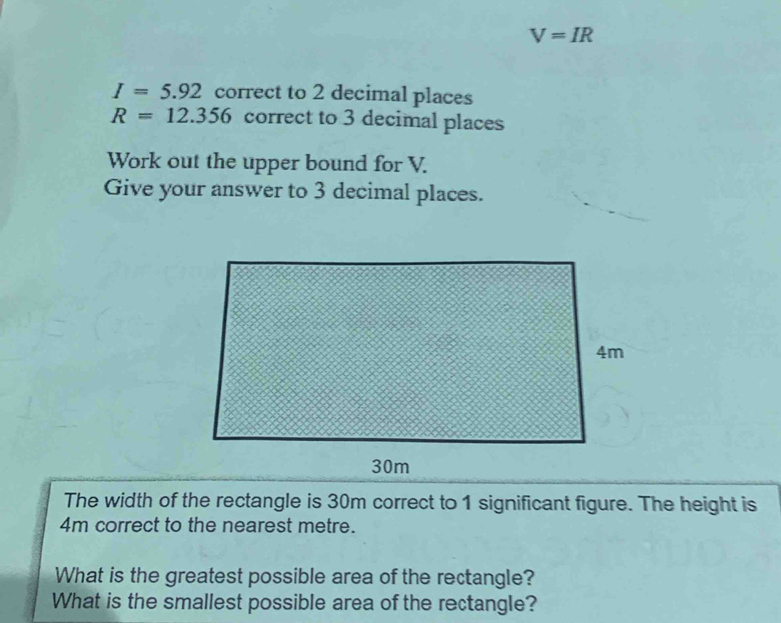 V=IR
I=5.92 correct to 2 decimal places
R=12.356 correct to 3 decimal places 
Work out the upper bound for V. 
Give your answer to 3 decimal places. 
The width of the rectangle is 30m correct to 1 significant figure. The height is
4m correct to the nearest metre. 
What is the greatest possible area of the rectangle? 
What is the smallest possible area of the rectangle?