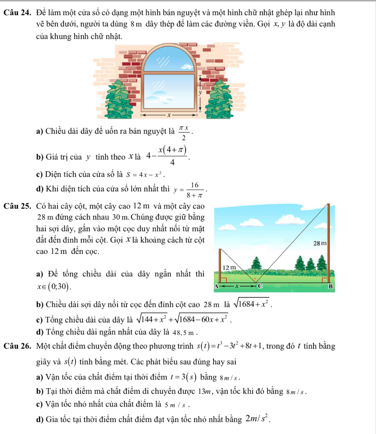 Để làm một cửa số có dạng một hình bán nguyệt và một hình chữ nhật ghép lại như hình
vẽ bên dưới, người ta dùng 8 m dây thép để làm các đường viền. Gọi x, y là độ dài cạnh
của khung hình chữ nhật.
a) Chiều dài dây để uốn ra bán nguyệt là  π x/2 .
b) Giá trị của y tính theo x là 4- (x(4+π ))/4 .
c) Diện tích của cửa c^(frac 2) là S=4x-x^2.
d) Khi diện tích của cửa số lớn nhất thì y= 16/8+π  .
Câu 25. Có hai cây cột, một cây cao 12 m và một cây cao
28 m đứng cách nhau 30 m. Chúng được giữ bằng
hai sợi dây, gắn vào một cọc duy nhất nối từ mặt
đất đến đinh mỗi cột. Gọi X là khoảng cách từ cột
cao 12 m đến cọc.
a) Để tổng chiều dài của dây ngắn nhất thì
x∈ (0;30).
b) Chiều dài sợi dây nối từ cọc đến đỉnh cột cao 28 m là sqrt(1684+x^2).
c) Tổng chiều dài của dây là sqrt(144+x^2)+sqrt(1684-60x+x^2).
d) Tổng chiều dài ngắn nhất của dây là 48,5 m .
Câu 26. Một chất điểm chuyển động theo phương trình s(t)=t^3-3t^2+8t+1 , trong đó t tính bằng
giây và s(t) tính bằng mét. Các phát biểu sau đúng hay sai
a) Vận tốc của chất điểm tại thời điểm t=3(s) bằng 8m / s .
b) Tại thời điểm mà chất điểm di chuyển được 13m, vận tốc khi đó bằng 8m / s .
c) Vận tốc nhỏ nhất của chất điểm là 5 m / s .
d) Gia tốc tại thời điểm chất điểm đạt vận tốc nhỏ nhất bằng 2m/s^2.