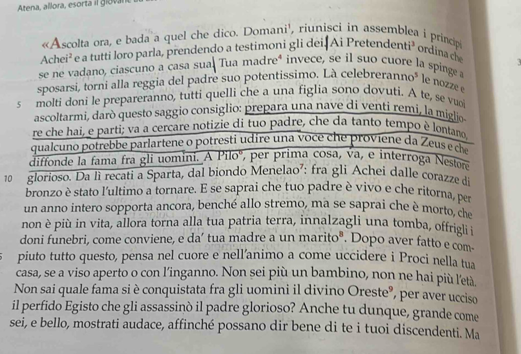 Atena, allora, esorta il glovan 
«Ascolta ora, e bada a quel che dico. Domani', riunisci in asse   princip
Achei² e a tutti loro parla, prendendo a testimoni gli dei Ai Pretend enti^3 ordina che
se ne vadano, ciascuno a casa sua. Tua madreª invece, se il suo cuore la spinge a
sposarsi, torni alla reggia del padre suo potentissimo. Là cele breranno^5 le nozze e
5 molti doni le prepareranno, tutti quelli che a una figlia sono dovuti. A te, se vuoi
ascoltarmi, darò questo saggio consiglio: prepara una nave di venti remi, la miglio
re che hai, e parti; va a cercare notizie di tuo padre, che da tanto tempo è lontano,
qualcuno potrebbe parlartene o potresti udire una voce che proviene da Zeus e che
diffonde la fama fra gli uomini. A Piloº, per prima cosa, va, e interroga Nestore
10 glorioso. Da lì recati a Sparta, dal biondo Menelao⁷: fra gli Achei dalle corazze di
bronzo è stato l'ultimo a tornare. E se saprai che tuo padre è vivo e che ritorna, per
un anno intero sopporta ancora, benché allo stremo, ma se saprai che è morto, che
non è più in vita, allora torna alla tua patria terra, innalzagli una tomba, offrigli i
doni funebri, come conviene, e da’ tua madre a un marito®. Dopo aver fatto e com-
piuto tutto questo, pensa nel cuore e nell’animo a come uccidere i Proci nella tua
casa, se a viso aperto o con l’inganno. Non sei più un bambino, non ne hai più l'età.
Non sai quale fama si è conquistata fra gli uomini il divino Oreste°, per aver ucciso
il perfido Egisto che gli assassinò il padre glorioso? Anche tu dunque, grande come
sei, e bello, mostrati audace, affinché possano dir bene di te i tuoi discendenti. Ma