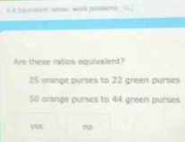 Sus Equalent rables; wold grubleme. 1L2
Are these ratios equivalent?
25 orange purses to 22 green purses
50 orange purses to 44 green purses
yes no