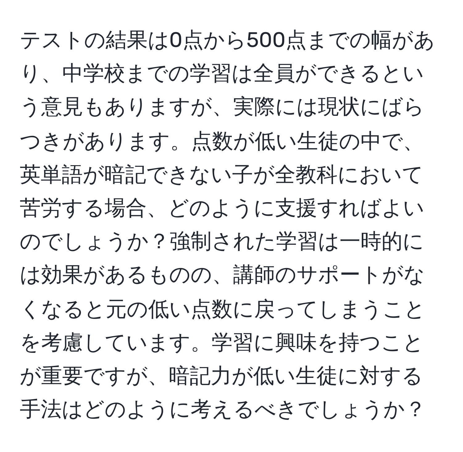 テストの結果は0点から500点までの幅があり、中学校までの学習は全員ができるという意見もありますが、実際には現状にばらつきがあります。点数が低い生徒の中で、英単語が暗記できない子が全教科において苦労する場合、どのように支援すればよいのでしょうか？強制された学習は一時的には効果があるものの、講師のサポートがなくなると元の低い点数に戻ってしまうことを考慮しています。学習に興味を持つことが重要ですが、暗記力が低い生徒に対する手法はどのように考えるべきでしょうか？