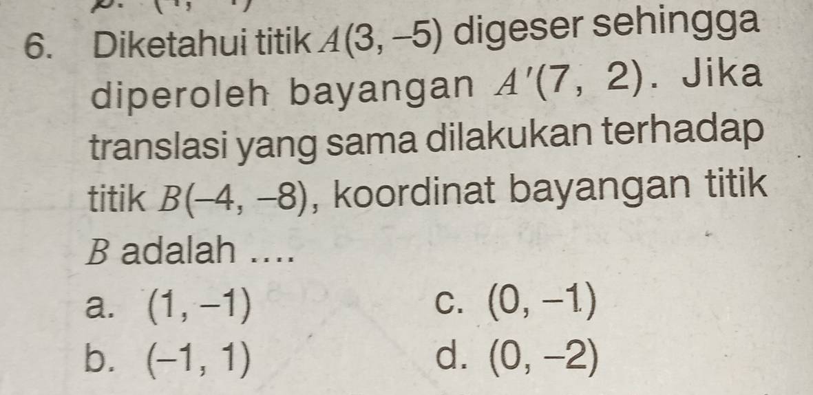 Diketahui titik A(3,-5) digeser sehingga
diperoleh bayangan A'(7,2). Jika
translasi yang sama dilakukan terhadap
titik B(-4,-8) , koordinat bayangan titik
B adalah ....
a. (1,-1) C. (0,-1)
b. (-1,1) d. (0,-2)