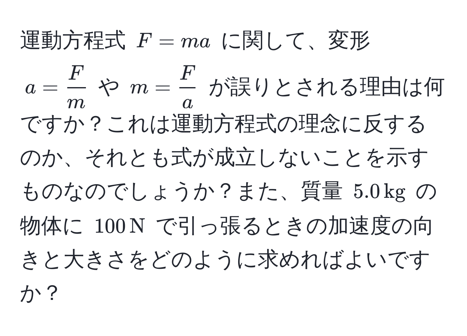 運動方程式 ( F = ma ) に関して、変形 ( a =  F/m  ) や ( m =  F/a  ) が誤りとされる理由は何ですか？これは運動方程式の理念に反するのか、それとも式が成立しないことを示すものなのでしょうか？また、質量 ( 5.0 , kg ) の物体に ( 100 , N ) で引っ張るときの加速度の向きと大きさをどのように求めればよいですか？