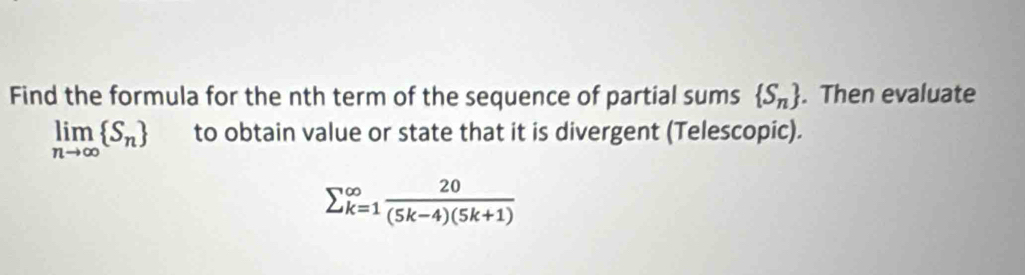 Find the formula for the nth term of the sequence of partial sums  S_n. Then evaluate
limlimits _nto ∈fty  S_n to obtain value or state that it is divergent (Telescopic).
sumlimits  underline(k=1)^(∈fty) 20/(5k-4)(5k+1) 