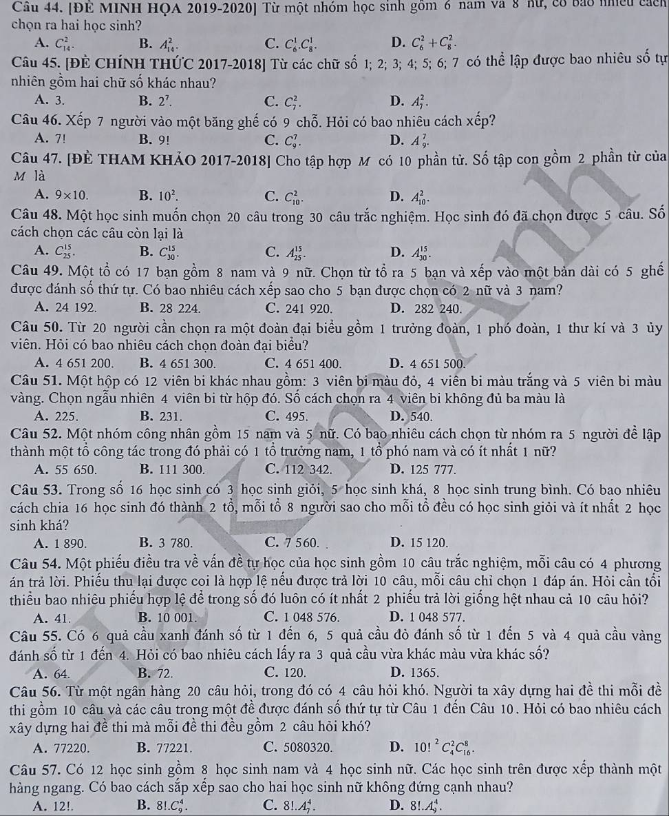 [ĐE MINH HQA 2019-2020] Từ một nhóm học sinh gồm 6 nam và 8 nữ, có bao nhều cách
chọn ra hai học sinh?
A. C_(14)^2. B. A_(14)^2. C. C_6^(1.C_8^1. D. C_6^2+C_8^2.
Câu 45. [ĐÊ CHÍNH THỨC 2017-2018] Từ các chữ số 1; 2; 3; 4; 5; 6; 7 có thể lập được bao nhiêu số tự
nhiên gồm hai chữ số khác nhau?
A. 3. B. 2^7). C. C_7^(2. D. A_7^2.
Câu 46. Xếp 7 người vào một băng ghế có 9 chỗ. Hỏi có bao nhiêu cách xhat e)p 2
A. 7! B. 9! C. C_9^(7. D. A_9^7.
Câu 47. [ĐÈ THAM KHẢO 2017-2018] Cho tập hợp M có 10 phần tử. Số tập con gồm 2 phần từ của
M là
A. 9* 10. B. 10^2). C. C_(10)^2. D. A_(10)^2.
Câu 48. Một học sinh muốn chọn 20 câu trong 30 câu trắc nghiệm. Học sinh đó đã chọn được 5 câu. Số
cách chọn các câu còn lại là
A. C_(25)^(15). B. C_(30)^(15). C. A_(25)^(15). D. A_(30)^(15).
Câu 49. Một tổ có 17 bạn gồm 8 nam và 9 nữ. Chọn từ tổ ra 5 bạn và xếp vào một bản dài có 5 ghế
được đánh số thứ tự. Có bao nhiêu cách xếp sao cho 5 bạn được chọn có 2 nữ và 3 nam?
A. 24 192. B. 28 224. C. 241 920. D. 282 240.
Câu 50. Từ 20 người cần chọn ra một đoàn đại biểu gồm 1 trưởng đoàn, 1 phó đoàn, 1 thư kí và 3 ủy
viên. Hỏi có bao nhiêu cách chọn đoàn đại biểu?
A. 4 651 200. B. 4 651 300. C. 4 651 400. D. 4 651 500.
Câu 51. Một hộp có 12 viên bi khác nhau gồm: 3 viên bi màu đỏ, 4 viên bi màu trắng và 5 viên bi màu
vàng. Chọn ngẫu nhiên 4 viên bi từ hộp đó. Số cách chọn ra 4 viên bi không đủ ba màu là
A. 225. B. 231. C. 495. D. 540.
Câu 52. Một nhóm công nhân gồm 15 nam và 5 nữ. Có bao nhiêu cách chọn từ nhóm ra 5 người để lập
thành một tổ công tác trong đó phải có 1 tổ trưởng nam, 1 tổ phó nam và có ít nhất 1 nữ?
A. 55 650. B. 111 300. C. 112 342. D. 125 777.
Câu 53. Trong số 16 học sinh có 3 học sinh giỏi, 5 học sinh khá, 8 học sinh trung bình. Có bao nhiêu
cách chia 16 học sinh đó thành 2 tổ, mỗi tổ 8 người sao cho mỗi tổ đều có học sinh giỏi và ít nhất 2 học
sinh khá?
A. 1 890. B. 3 780. C. 7 560. D. 15 120.
Câu 54. Một phiếu điều tra về vấn đề tự học của học sinh gồm 10 câu trắc nghiệm, mỗi câu có 4 phương
án trả lời. Phiếu thu lại được coi là hợp lệ nếu được trả lời 10 câu, mỗi câu chỉ chọn 1 đáp án. Hỏi cần tổi
thiểu bao nhiêu phiếu hợp lệ để trong số đó luôn có ít nhất 2 phiếu trả lời giống hệt nhau cả 10 câu hỏi?
A. 41. B. 10 001. C. 1 048 576. D. 1 048 577.
Câu 55. Có 6 quả cầu xanh đánh số từ 1 đến 6, 5 quả cầu đỏ đánh số từ 1 đến 5 và 4 quả cầu vàng
đánh số từ 1 đến 4. Hỏi có bao nhiêu cách lấy ra 3 quả cầu vừa khác màu vừa khác số?
A. 64 B. 72. C. 120. D. 1365.
Câu 56. Từ một ngân hàng 20 câu hỏi, trong đó có 4 câu hỏi khó. Người ta xây dựng hai đề thi mỗi đề
thi gồm 10 câu và các câu trong một đề được đánh số thứ tự từ Câu 1 đến Câu 10. Hỏi có bao nhiêu cách
xây dựng hai đề thi mà mỗi đề thi đều gồm 2 câu hỏi khó?
A. 77220. B. 77221. C. 5080320. D. 10!^2C_4^2C_(16)^8.
Câu 57. Có 12 học sinh gồm 8 học sinh nam và 4 học sinh nữ. Các học sinh trên được xếp thành một
hàng ngang. Có bao cách sắp xếp sao cho hai học sinh nữ không đứng cạnh nhau?
A. 12!. B. 8!.C_9^4. C. 8!. A_2^4. D. 8!.A_9^4.