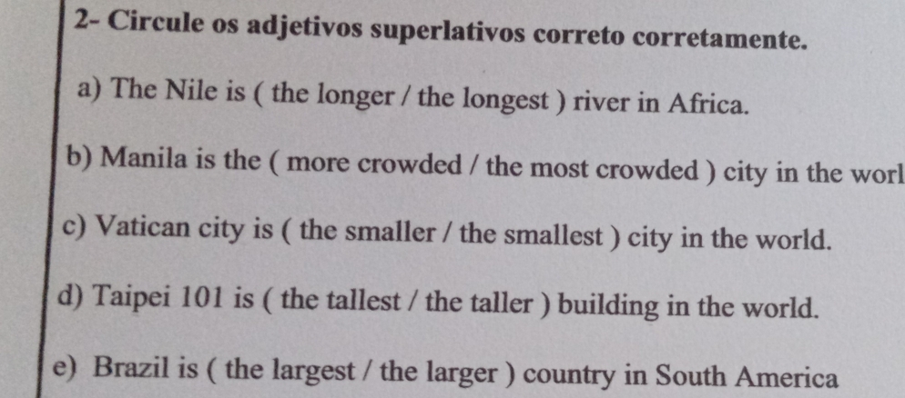 2- Circule os adjetivos superlativos correto corretamente. 
a) The Nile is ( the longer / the longest ) river in Africa. 
b) Manila is the ( more crowded / the most crowded ) city in the worl 
c) Vatican city is ( the smaller / the smallest ) city in the world. 
d) Taipei 101 is ( the tallest / the taller ) building in the world. 
e) Brazil is ( the largest / the larger ) country in South America