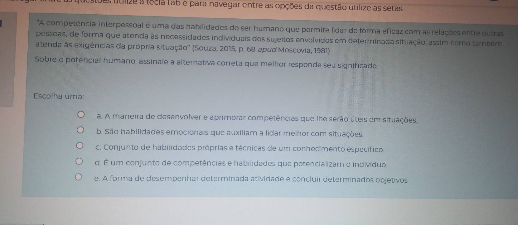 estões utílize a técla tab e para navegar entre as opções da questão utilize as setas.
'A competência interpessoal é uma das habilidades do ser humano que permite lidar de forma eficaz com as relações entre outras
pessoas, de forma que atenda às necessidades individuais dos sujeitos envolvidos em determinada situação, assim como também
atenda às exigências da própria situação' (Souza, 2015, p. 68 apud Moscovia, 1981).
Sobre o potencial humano, assinale a alternativa correta que melhor responde seu significado.
Escolha uma:
a. A maneira de desenvolver e aprimorar competências que lhe serão úteis em situações.
b. São habilidades emocionais que auxiliam a lidar melhor com situações
c. Conjunto de habilidades próprias e técnicas de um conhecimento específico.
d. É um conjunto de competências e habilidades que potencializam o indivíduo.
e. A forma de desempenhar determinada atividade e concluir determinados objetivos