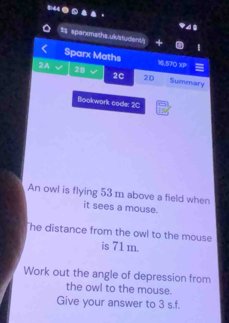 Sparx Maths 16,570 XP 
2A 2B 2C 2D Summary 
Bookwork code: 2C 
An owl is flying 53 m above a field when 
it sees a mouse. 
The distance from the owl to the mouse 
is 71 m. 
Work out the angle of depression from 
the owl to the mouse. 
Give your answer to 3 s.f.