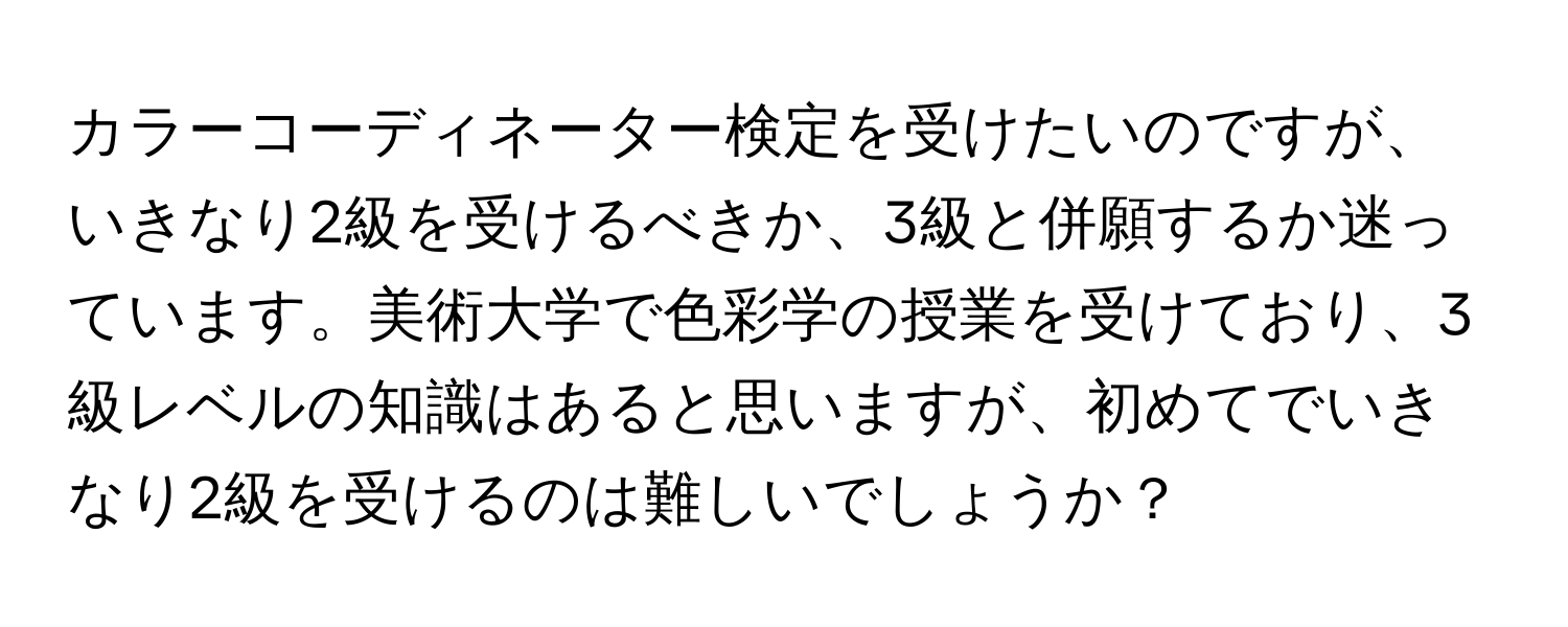 カラーコーディネーター検定を受けたいのですが、いきなり2級を受けるべきか、3級と併願するか迷っています。美術大学で色彩学の授業を受けており、3級レベルの知識はあると思いますが、初めてでいきなり2級を受けるのは難しいでしょうか？