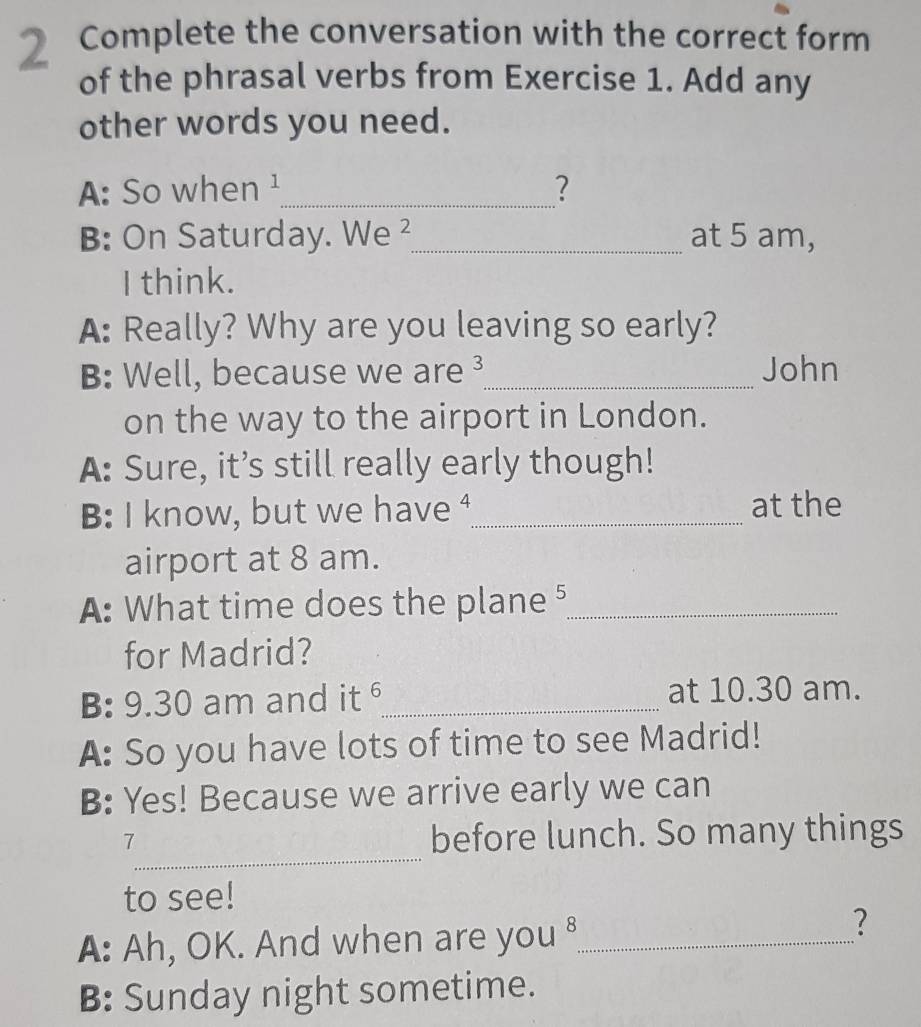 Complete the conversation with the correct form
of the phrasal verbs from Exercise 1. Add any
other words you need.
A: So when ¹_ ?
B: On Saturday. We ²_ at 5 am,
I think.
A: Really? Why are you leaving so early?
B: Well, because we are ³_ John
on the way to the airport in London.
A: Sure, it’s still really early though!
B: I know, but we have ⁴_ at the
airport at 8 am.
A: What time does the plane ⁵_
for Madrid?
B: 9.30 am and it _at 10.30 am.
A: So you have lots of time to see Madrid!
B: Yes! Because we arrive early we can
_
7
before lunch. So many things
to see!
A: Ah, OK. And when are you ⁸_
?
B: Sunday night sometime.