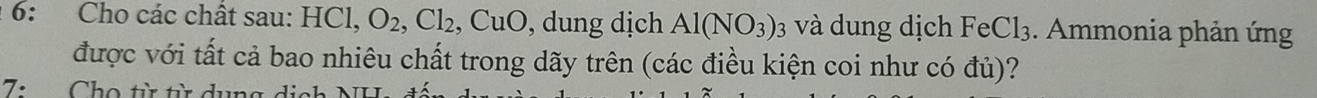 6: Cho các chất sau: HCl, O_2, Cl_2 ,CuO , dung dịch Al(NO_3) : và dung dịch FeCl_3. Ammonia phản ứng 
được với tất cả bao nhiêu chất trong dãy trên (các điều kiện coi như có đủ)? 
7: Cho từ từ dụng dịch NH.