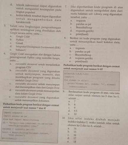 d. teknik inferensial dapat digunakan 7. Jika diperhatikan kode program di atas
untuk mengambil kesimpulan pada digunakan untuk mengoleksi data dari
tingkat populasi suatu halaman web. Library yang digunakan
e. kedua teknik tersebut dapat digunakan tersebut, yaitu ....
untuk menggambarkan data a. requests
karakteristik b. pandas as pd
5. Salah satu lingkungan pengembangan d. requests.get(th) c. BeautifulSoup
aplikasi terintegrasi yang disediakan oleh
Google secara online, yaitu .... e. print(hasil)
a. Google Colab 8. Berikut ini kode program yang digunakan
b. Python untuk menampilkan hasil koleksi data.
c. Gmail
d. Integrated Development Environment (IDE) a. requests yaitu
e. bahasa C b. pandas as pd
6. Google Colab merupakan alat dengan bahasa d. requests.get(th) c. BeautifulSoup
pemrograman Python yang memiliki fungsi,
yaitu .... e. print(hasil)
a. executable document untuk menjalankan Perhatikan kode program berikut dengan cermat
program CSV untuk menjawab soal nomor 9-10!
b. executable document yang digunakan nil. ai=(9,7,9,a,7,10)
untuk menyimpan, menulis, dan
membagikan program yang ditulis indek a=0
melalui Google Drive for elemem in nilai:
60°
c. executable document untuk menyimpan print ("Elemen indeka=indeks+1 ， indeka,  "="， elemeni
dan menampilkan data dari Googie Drive
d. executable document untuk memanipulasi 9. Berdasarkan kode program di atas, rata-rata dan ke-5.
data dalam Google Drive nilai output untuk elemen ke-3
e. executable document yang digunakan a. 7 adalah ....
untuk menampilkan dokumen
Perhatikan kode program berikut dengan cermat b. 8
c. 9
untuk menjawab soal nomor 7 dan 8! d. 9.5
Import requests e. 10
import pandas as po 10. Jika nilai indeks diubah menjadi
from bx4 import BeautifulSoup indeks=indeks+2, maka jumlah nilai untuk
th - "https://www.jobstreet.co.ld/id/job- elemen ke-2 dan ke-8, adalah ....
search/prograrmer-jobs/"
halaman = requests.get(th) a. 14
hasil = BeautifulSoup|halaman.content. b. 15 c. 16
'html.parser')
print(hasil) d. 17
e. 18