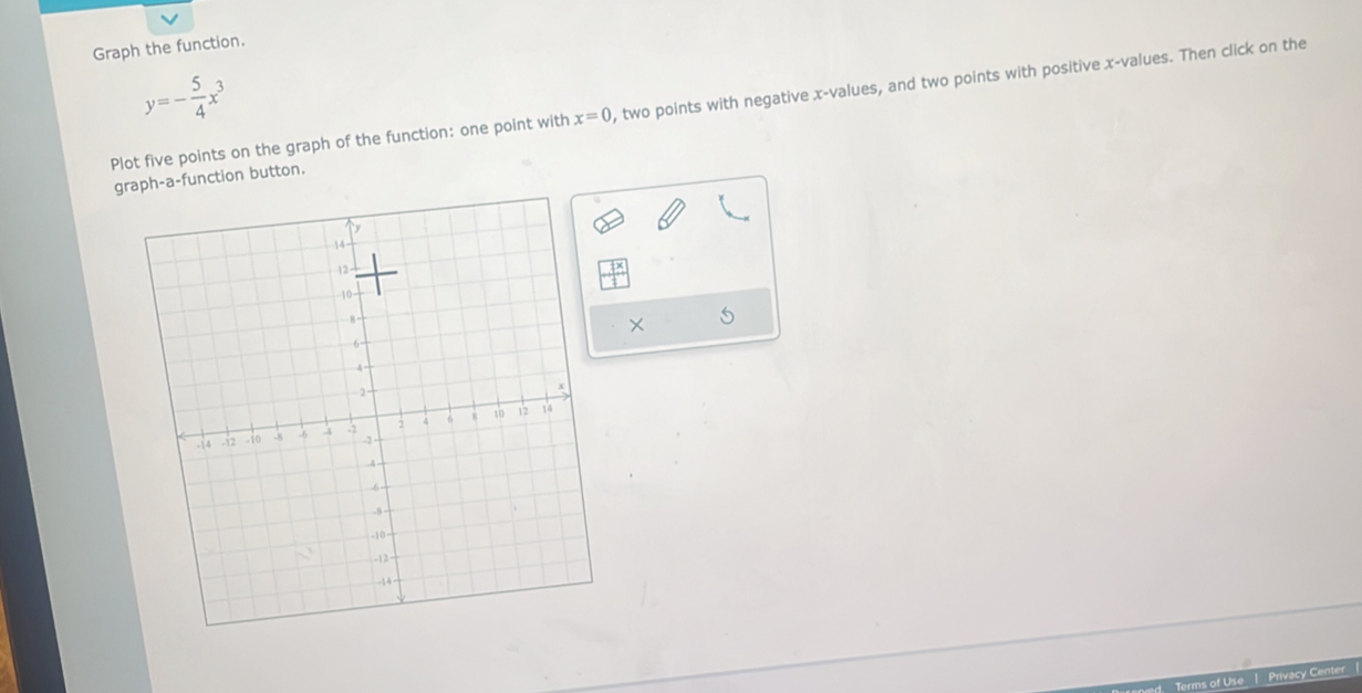 Graph the function.
y=- 5/4 x^3
Plot five points on the graph of the function: one point with x=0 , two points with negative x -values, and two points with positive x -values. Then click on the 
graph-a-function button. 
! Privacy Center