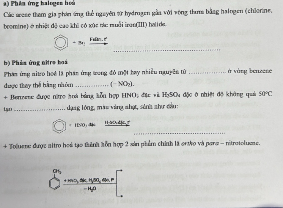 Phản ứng halogen hoá
Các arene tham gia phản ứng thế nguyên tử hydrogen gắn với vòng thơm bằng halogen (chlorine,
bromine) ở nhiệt độ cao khi có xúc tác muối iron(III) halide.
_
□ +Br_2xrightarrow FeBn.t°
b) Phản ứng nitro hoá
Phản ứng nitro hoá là phản ứng trong đó một hay nhiều nguyên tử _ở vòng benzene
được thay thế bằng nhóm _ (-NO_2).
+ Benzene được nitro hoá bằng hỗn hợp HNO_3 đặc và H_2SO_4 đặc ở nhiệt độ không quá 50°C
tạo _dạng lỏng, màu vàng nhạt, sánh như dầu:
_
bigcirc +HNO_3dJe H_2SO_4djc.t°
+ Toluene được nitro hoá tạo thành hỗn hợp 2 sản phẩm chính là ortho và para - nitrotoluene.