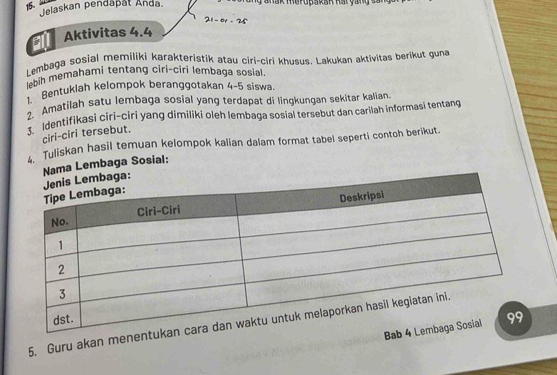 Jelaskan pendapät Anda. 
ang anak merupakak Rai yang sang
21-01-25
a Aktivitas 4.4
Lembaga sosial memiliki karakteristik atau ciri-ciri khusus. Lakukan aktivitas berikut guna 
lebih memahami tentang ciri-ciri lembaga sosial. 
1、 Bentuklah kelompok beranggotakan 4-5 siswa. 
2. Amatilah satu lembaga sosial yang terdapat di lingkungan sekitar kalian. 
3. Identifikasi ciri-ciri yang dimiliki oleh lembaga sosial tersebut dan carilah informasi tentang 
ciri-ciri tersebut. 
4. Tuliskan hasil temuan kelompok kalian dalam format tabel seperti contoh berikut. 
Nama Lembaga Sosial: 
5. Guru akan menen