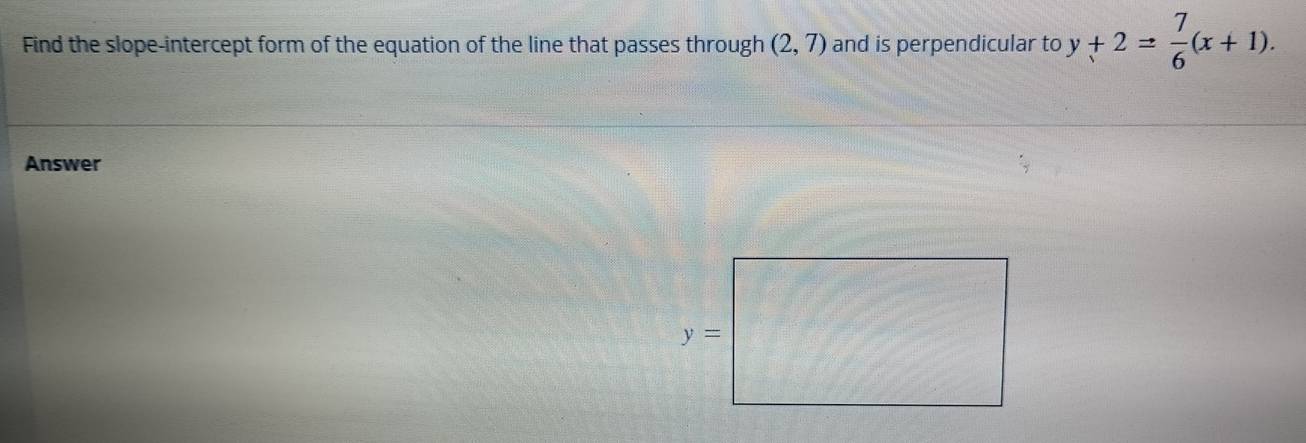 Find the slope-intercept form of the equation of the line that passes through (2,7) and is perpendicular to y+2= 7/6 (x+1).
Answer