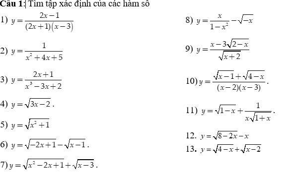 Cầu 1:| Tìm tập xác định của các hàm số 
1) y= (2x-1)/(2x+1)(x-3)  y= x/1-x^2 -sqrt(-x)
8) 
2) y= 1/x^2+4x+5  y= (x-3sqrt(2-x))/sqrt(x+2) 
9) 
3) y= (2x+1)/x^3-3x+2  10) y= (sqrt(x-1)+sqrt(4-x))/(x-2)(x-3) . 
4) y=sqrt(3x-2). 
11) y=sqrt(1-x)+ 1/xsqrt(1+x) . 
5) y=sqrt(x^2+1)
12. y=sqrt(8-2x)-x
6) y=sqrt(-2x+1)-sqrt(x-1). 13. y=sqrt(4-x)+sqrt(x-2)
7) y=sqrt(x^2-2x+1)+sqrt(x-3).