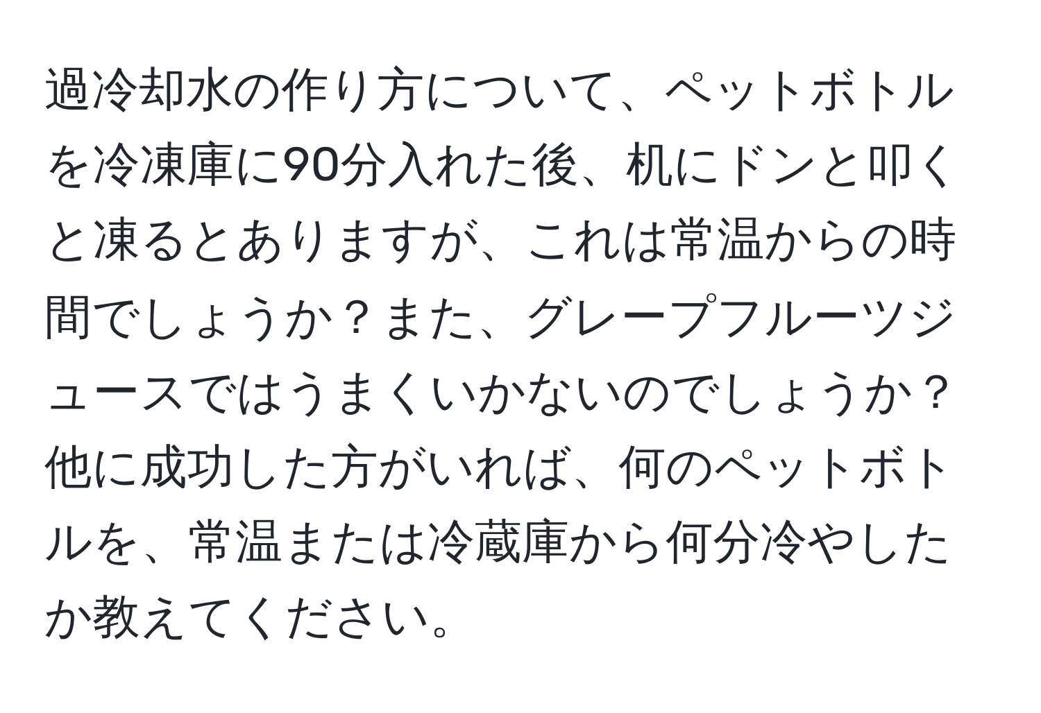 過冷却水の作り方について、ペットボトルを冷凍庫に90分入れた後、机にドンと叩くと凍るとありますが、これは常温からの時間でしょうか？また、グレープフルーツジュースではうまくいかないのでしょうか？他に成功した方がいれば、何のペットボトルを、常温または冷蔵庫から何分冷やしたか教えてください。