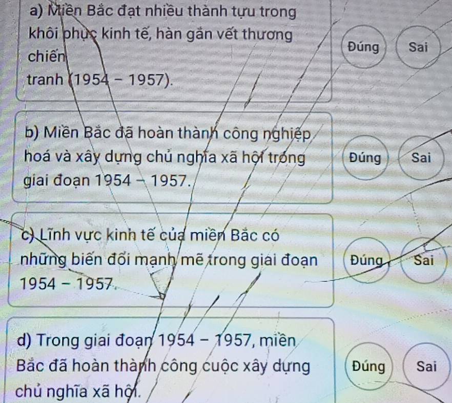 Miền Bắc đạt nhiều thành tựu trong 
khôi phục kinh tế, hàn gắn vết thương 
chiến 
Đúng Sai 
tranh (1954-1957). 
b) Miền Bắc đã hoàn thành công nghiệp 
hoá và xây dựng chủ nghĩa xã hội trong Đúng Sai 
giai đoạn 1954-1957. 
c) Lĩnh vực kinh tế của miền Bắc có 
những biến đối mạnh mẽ trong giải đoạn Đúng Sai
1954-1957. 
d) Trong giai đoạn 1954-1957 7, miền 
Bắc đã hoàn thành công cuộc xây dựng Đúng Sai 
chủ nghĩa xã hội.