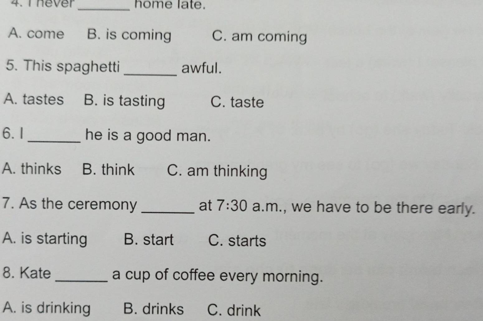 never _home late.
A. come B. is coming C. am coming
5. This spaghetti _awful.
A. tastes B. is tasting C. taste
6.I_ he is a good man.
A. thinks B. think C. am thinking
7. As the ceremony _at 7:30 a.m., we have to be there early.
A. is starting B. start C. starts
8. Kate _a cup of coffee every morning.
A. is drinking B. drinks C. drink