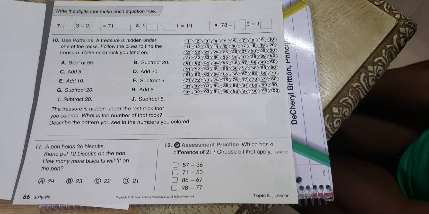Write the digits that make each equation true.
□ 3-2□ =71 8. 5□ -□ 1=14 9. 78-□ 5=4□
10. Use Patterns A treasure is hidden under 3 4 5 6 1 8 9 10
2
one of the rocks. Follow the clues to find the 12 13 14 15 16 17 18 19
treasure. Color each rock you land on. 21 22 23 24 25 26 27 28 29 30
31 32 33 34 35 36 37 38 39 40
A. Start at 55. B. Subtract 20. 41 42 43 44 45 4647 48 49
51 52 53 54 55 56 5 58 59 60
C. Add 5. D. Add 20.
61 62 63 64 65 66 67 68 69 70
E. Add 10. F. Subtract 5. 71 72 73 74 75 Y76 77 78 79 80
81 8283 84 85 86 87 88 89 90
G. Subtract 20. H. Add 5. 100
91 92 93 94 γ95γ96γ97γ98γ99
I. Subtract 20. J. Subtract 5.
The treasure is hidden under the last rock that
you colored. What is the number of that rock?_
Describe the pattern you see in the numbers you colored.
_
I1. A pan holds 36 biscuits. 12. @ Assessment Practice Which has a
Kiana put 12 biscuits on the pan. difference of 21? Choose all that apply. 2.Nso.2.3
How many more biscuits will fit on
57 - 36
the pan?
71 - 50
Ⓐ 24 Ⓑ 23 ○ 22 D21 86 - 67
98 - 77
66 sixty-six Copyright © Savvas Learning Company LLC. All Rights Reserved. Topic 5 | Lesson 1