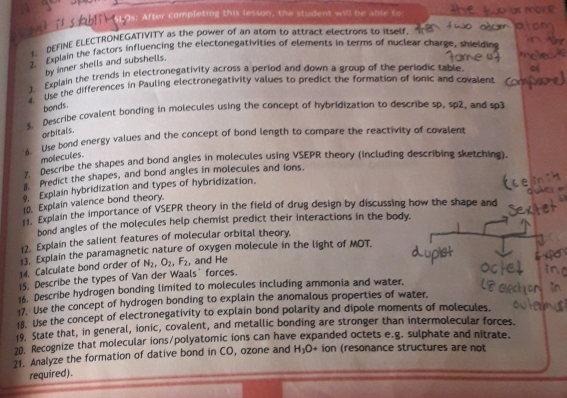 s: After completing this lesson, the student will be able to 
. DEFINE ELECTRONEGATIVITY as the power of an atom to attract electrons to itself 
2. Explain the factors influencing the electonegativities of elements in terms of nuclear charge, shie 
by inner shells and subshells. 
3. Explain the trends in electronegativity across a period and down a group of the periodic table. 
4. Use the differences in Pauling electronegativity values to predict the formation of ionic and covalent 
bonds. 
s. Describe covalent bonding in molecules using the concept of hybridization to describe sp, sp2, and sp3 
orbitals. 
s. Use bond energy values and the concept of bond length to compare the reactivity of covalent 
molecules. 
7. Describe the shapes and bond angles in molecules using VSEPR theory (including describing sketching). 
Predict the shapes, and bond angles in molecules and ions. 
Explain hybridization and types of hybridization. 
10. Explain valence bond theory. 
1: Explain the importance of VSEPR theory in the field of drug design by discussing how the shape and 
bond angles of the molecules help chemist predict their interactions in the body. 
12. Explain the salient features of molecular orbital theory. 
Explain the paramagnetic nature of oxygen molecule in the light of MOT. 
14. Calculate bond order of N_2, O_2, F_2 , and He 
15. Describe the types of Van der Waals` forces. 
16. Describe hydrogen bonding limited to molecules including ammonia and water. 
17. Use the concept of hydrogen bonding to explain the anomalous properties of water. 
18. Use the concept of electronegativity to explain bond polarity and dipole moments of molecules. 
19. State that, in general, ionic, covalent, and metallic bonding are stronger than intermolecular forces. 
20. Recognize that molecular ions/polyatomic ions can have expanded octets e.g. sulphate and nitrate. 
21. Analyze the formation of dative bond in CO, ozone and H_3O+ ion (resonance structures are not 
required).