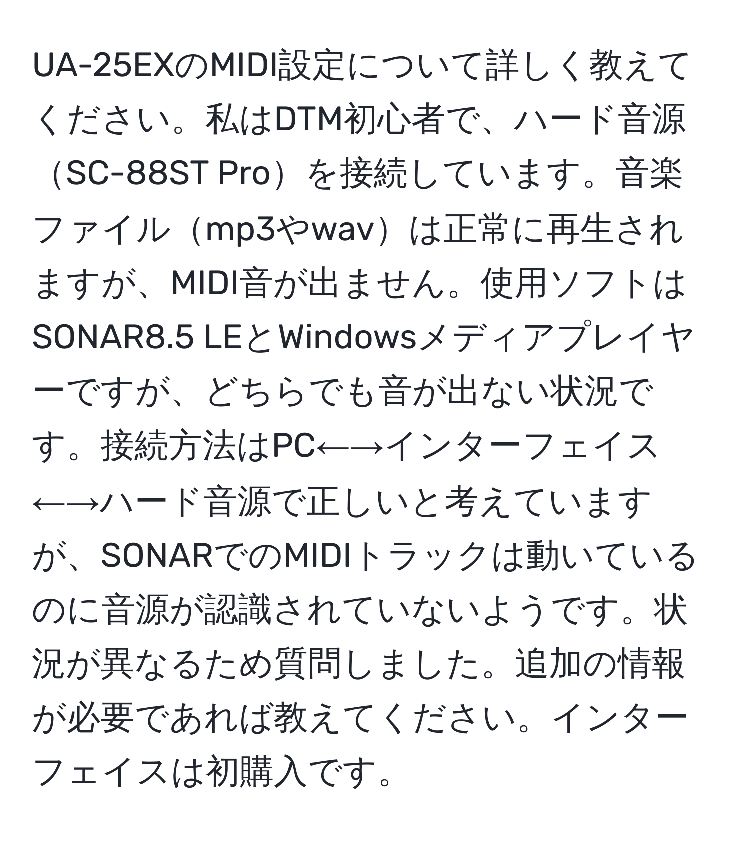 UA-25EXのMIDI設定について詳しく教えてください。私はDTM初心者で、ハード音源SC-88ST Proを接続しています。音楽ファイルmp3やwavは正常に再生されますが、MIDI音が出ません。使用ソフトはSONAR8.5 LEとWindowsメディアプレイヤーですが、どちらでも音が出ない状況です。接続方法はPC←→インターフェイス←→ハード音源で正しいと考えていますが、SONARでのMIDIトラックは動いているのに音源が認識されていないようです。状況が異なるため質問しました。追加の情報が必要であれば教えてください。インターフェイスは初購入です。