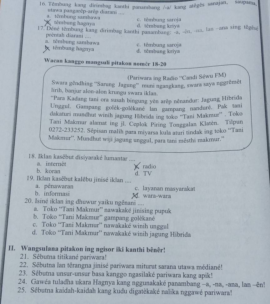 Têmbung kang dirimbag kanthi panambang /-a/ kang atêgês sanajan, saupama,
utawa pangarêp-arêp diarani ....
a. têmbung sambawa c. têmbung saroja
b têmbung hagnya d. têmbung kriya
17. Déné têmbung kang dirimbag kanthi panambang: -a, -ên, -na, lan ~ana sing têgêsé
prèntah diarani ....
a. têmbung sambawa c. têmbung saroja
têmbung hagnya d. têmbung kriya
Wacan kanggo mangsuli pitakon nomêr 18-20
(Pariwara ing Radio “Candi Séwu FM)
Swara gêndhing “Sarung Jagung” muni ngangkang, swara saya nggrêmêt
lirih, banjur alon-alon krungu swara iklan.
*Para Kadang tani ora susah bingung yèn arêp nênandur: Jagung Hibrida
Unggul. Gampang golèk-golèkané lan gampang nanduré. Pak tani
dakaturi mundhut winih jagung Hibrida ing toko “Tani Makmur” . Toko
Tani Makmur alamat ing jl. Ceplok Piring Tonggalan Klatèn. Tilpun
0272-233252. Sêpisan malih para miyarsa kula aturi tindak ing toko “Tani
Makmur”. Mundhut wiji jagung unggul, para tani mêsthi makmur.”
18. Iklan kasêbut disiyaraké lumantar
a. internèt
radio
b. koran d. TV
19. Iklan kasêbut kalêbu jinisé iklan ....
a. pênawaran c. layanan masyarakat
b. informasi. wara-wara
20. Isiné iklan ing dhuwur yaiku ngênani ....
a. Toko “Tani Makmur” nawakaké jinising pupuk
b. Toko “Tani Makmur” gampang golèkané
c. Toko “Tani Makmur” nawakaké winih unggul
d. Toko “Tani Makmur” nawakaké winih jagung Hibrida
II. Wangsulana pitakon ing ngisor iki kanthi bênêr!
21. Sêbutna titikané pariwara!
22. Sêbutna lan têrangna jinisé pariwara miturut sarana utawa médiané!
23. Sêbutna unsur-unsur basa kanggo ngasilaké pariwara kang apik!
24. Gawéa tuladha ukara Hagnya kang nggunakaké panambang −a, -na, -ana, lan -ên!
25. Sêbutna kaidah-kaidah kang kudu digatèkaké nalika nggawé pariwara!