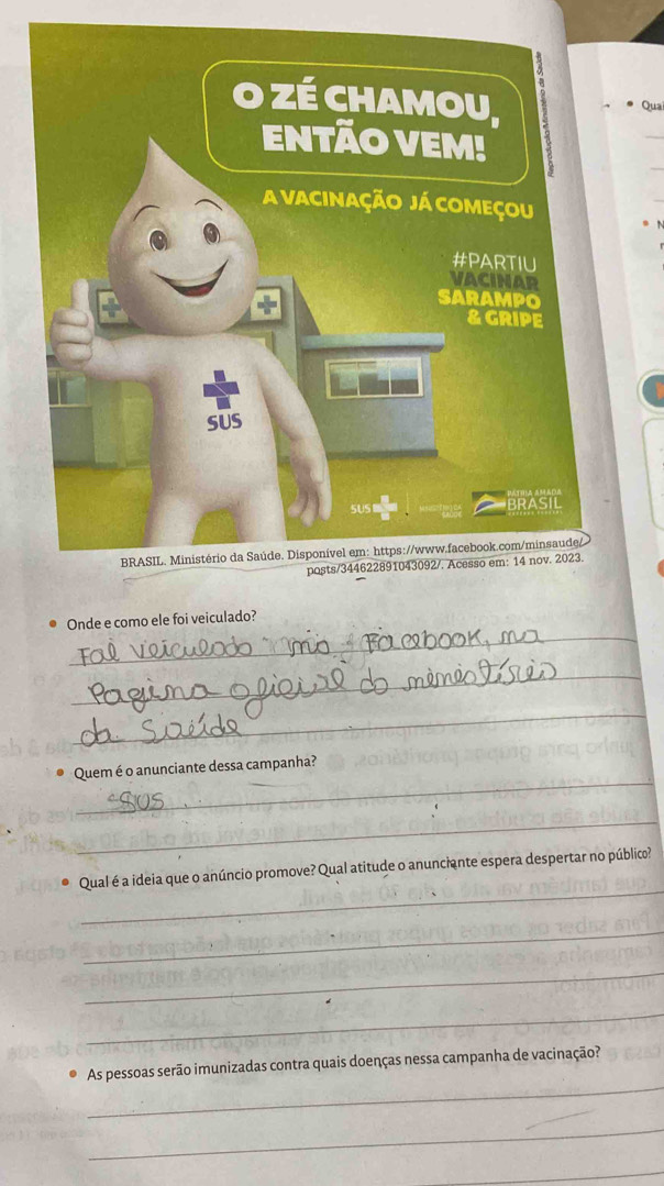 Qua 
_ 
Onde e como ele foi veiculado? 
_ 
_ 
_ 
Quem é o anunciante dessa campanha? 
_ 
_ 
● Qual é a ideia que o anúncio promove? Qual atitude o anunciante espera despertar no público? 
_ 
_ 
_ 
_ 
As pessoas serão imunizadas contra quais doenças nessa campanha de vacinação? 
_ 
_