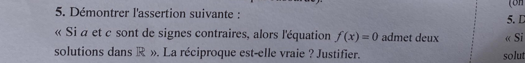 (on 
5. Démontrer l'assertion suivante : 
5. D 
« Si a et c sont de signes contraires, alors l'équation f(x)=0 admet deux 
« Si 
solutions dans R ». La réciproque est-elle vraie ? Justifier. solut