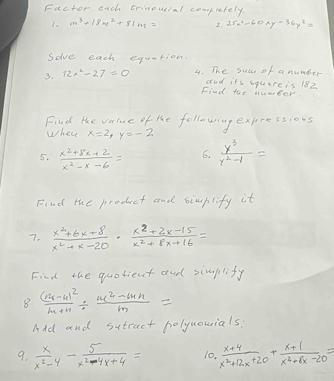 Factor each trinouial completely. 
1. m^3+18m^2+81m= 25x^2-60xy-36y^2=
2. 
sove each equation. 
3, 12x^2-27=0
4. The sum of a number 
aud its square is 182 
Find the number. 
Find the value of the following expressions 
when x=2, y=-2
5.  (x^2+8x+2)/x^2-x-6 =
6.  y^3/y^2-1 =
Find the product and simhlify it 
7.  (x^2+6x+8)/x^2+x-20 ·  (x^2+2x-15)/x^2+8x+16 =
Find the quotient cnd simllify 
8 frac (m-n)^2m+n/  (m^2-mn)/m =
Add and sutract holynouials? 
9.  x/x^2-4 - 5/x^2-4x+4 = 10.  (x+4)/x^2+12x+20 + (x+1)/x^2+8x-20 =