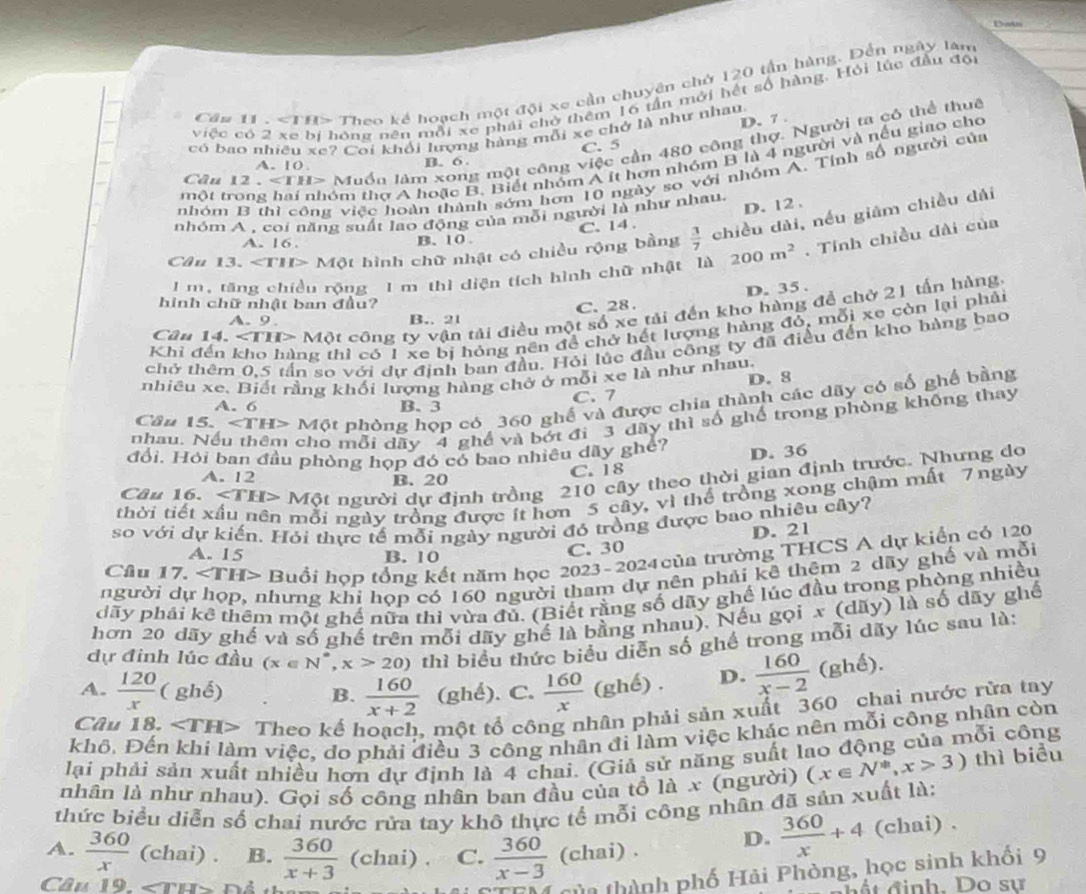 Dotn
Cầm 11. Theo kế hoạch một đội xe cần chuyên chứ 120 tần hàng. Đến ngày lân
việc có 2 xe bí hóng nên mỗi xe phái chở thêm 16 tần mới hết số hàng. Hỏi lúc đầu đội
D. 7 .
có bao nhiêu xe? Coi khối lượng hàng mỗi xe chở là như nhau
Câu 1 2..∠ 111= -  Muồn làm xong một công việc cần 480 công thợ. Người ta có thể thuê
C.5
một trong hai nhóm thơ A hoặc B. Biết nhóm A ít hơn nhóm B là 4 người và nếu giao cho
A. 10 B. 6 .
nhóm B thì công việc hoàn thành sớm hơn 10 ngày so với nhóm A. Tính số người của
D. 12 .
nhóm A . coi năng suất lao động của mỗi người là như nhau.
C. 14 .
Cầu 13. ∠ TIP Một hình chữ nhật có chiều rộng bằng  3/7  chiều dài, nều giám chiều dài
A. 16 B. 10.
1m, tăng chiều rộng 1 m thì diện tích hình chữ nhật là 200m^2. Tính chiều dài của
D. 35 .
hình chữ nhật ban đầu?
C. 28 .
Cân 14. ∠ THP Một công ty vận tải điều một số xe tải đến kho hàng để chở 21 tấn hàng
A. 9. B.. 21
Khi đến kho hàng thì có 1 xe bị hóng nên đề chở hết lượng hàng đỏ, mỗi xe còn lại phải
chở thêm 0,5 tần sơ với dự định ban đầu. Hỏi lúc đầu công ty đã điều đến kho hàng bao
nhiêu xe, Biết rằng khối lượng hàng chở ở mỗi xe là như nhau.
D. 8
Cầu 15. ∠ TH> Một phòng họp có 360 ghế và được chia thành các dãy có số ghế bằng
A. 6 B. 3 C. 7
nhau. Nếi cho mỗi dãy 4 ghề và bớt đi 3 đãy thì số ghế trong phòng khống thay
đổi. Hỏi ban đầu phòng họp đó có bao nhiêu dãy ghế? D. 36
Câu 16. ∠ TH> Một người dự định trồng 210 cây theo thời gian định trước. Nhưng do
A. 12 B. 20
C. 18
thời tiết x mỗi ngày trồng được ít hơn 5 cây, vì thể trồng xong chậm mất 7 ngày
so với dự kiến. Hỏi thực tế mỗi ngày người đó trồng được bao nhiêu cây?
A. 15 B. 10 C. 30 D. 21
Câu 17. ∠ TH> Buổi hợp tổng kết năm học 2023-2024 của trường THCS A dự kiển có 120
người dụ nhưng khi họp có 160 người tham dự nên phải kê thêm 2 dãy ghế và mỗi
dãy phái kể thêm một ghế nữa thi vừa đủ. (Biết rằng số dãy ghế lúc đầu trong phòng nhiều
hơn 20 dãy ghế và số ghế trên mỗi dãy ghế là bằng nhau). Nếu gọi x (dãy) là số dãy ghế
dự đinh lúc đầu (x∈ N^*,x>20) thì biểu thức biểu diễn số ghế trong mỗi dãy lúc sau là:
A.  120/x (ghdelta ) B.  160/x+2  (ghể). C.  160/x (ghe). D.  160/x-2 (ghe).
Câu 18. Theo kế hoạch, một tổ công nhân phải sản xuất 360 chai nước rừa tay
khô. Đến khi làm việc, do phải điều 3 công nhân đi làm việc khác nên mỗi công nhân còn
lại phải sản xuất nhiều hơn dự định là 4 chai. (Giả sử năng suất lao động của mỗi công
nhân là như nhau). Gọi số công nhân ban đầu của tồ là x (người) (x∈ N^*,x>3) thì biểu
thức biểu diễn số chai nước rửa tay khô thực tế mỗi công nhân đã sản xuất là:
A.  360/x (chai) B.  360/x+3  (chai). C.  360/x-3 (chai).
D.  360/x +4 (chai) .
Câu 19. ∠ THY
nh phố Hải Phòng, học sinh khối 9
đ   t đinh. Do sự