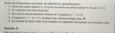 Ecrire les Propositions suivantes en utilisant les quantificateurs : 
1. Pour tout entier naturel π , il existe au moins un entier naturel k tel que k≤ n
2. Le carré de tout réel est positif 
3. Il n'existe aucun rationnel solution de l'équation x^2-2=0
4. L'équation x^2-4x+4=0 admet une solution unique dans R
5. La somme de deux côtés d'un triangle est supérieur strictement au troisième côté. 
Exercice 4 :